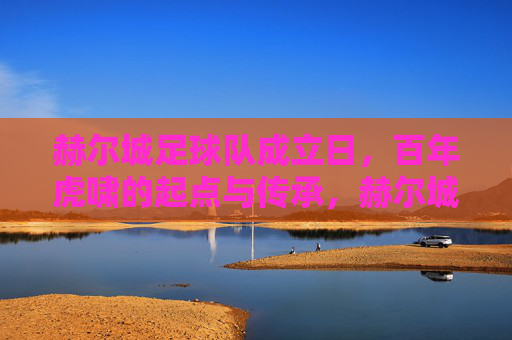赫尔城足球队成立日,百年虎啸的起点与传承,赫尔城成立日,百年虎啸的起点与传承 赫尔城足球队成立日,百年虎啸的起点与传承,赫尔城成立日,百年虎啸的起点与传承