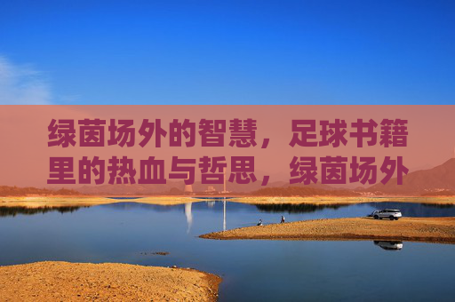 绿茵场外的智慧,足球书籍里的热血与哲思,绿茵场外的智慧,足球书籍里的热血哲思 绿茵场外的智慧,足球书籍里的热血与哲思,绿茵场外的智慧,足球书籍里的热血哲思