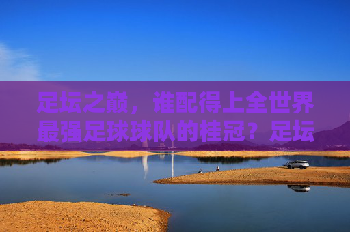 足坛之巅,谁配得上全世界最强足球球队的桂冠?足坛之巅,谁配得上最强球队桂冠? 足坛之巅,谁配得上全世界最强足球球队的桂冠?足坛之巅,谁配得上最强球队桂冠?