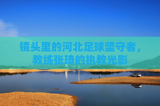 镜头里的河北足球坚守者，教练张琦的执教光影