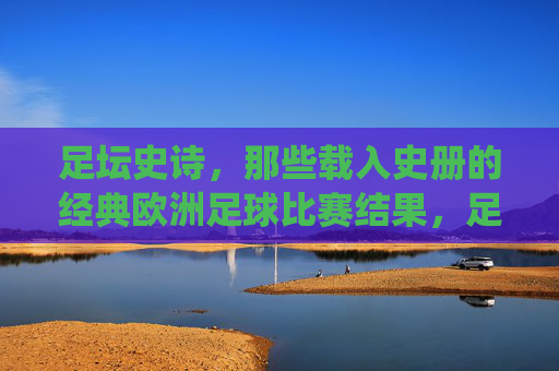 足坛史诗，那些载入史册的经典欧洲足球比赛结果，足坛史诗，载入史册的欧洲经典战役