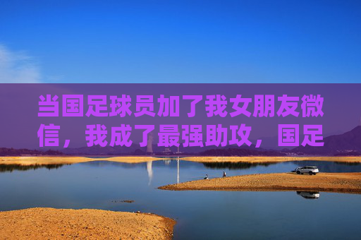 当国足球员加了我女朋友微信,我成了最强助攻,国足球员加女友微信,我成最强助攻 当国足球员加了我女朋友微信,我成了最强助攻,国足球员加女友微信,我成最强助攻