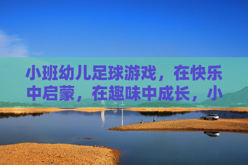 小班幼儿足球游戏，在快乐中启蒙，在趣味中成长，小班足球游戏，快乐启蒙，趣味成长