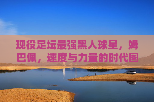 现役足坛最强黑人球星，姆巴佩，速度与力量的时代图腾，姆巴佩，现役足坛最强黑人球星，速度与力量时代图腾