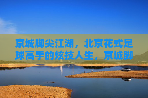 京城脚尖江湖，北京花式足球高手的炫技人生，京城脚尖江湖，花式足球高手的炫技人生