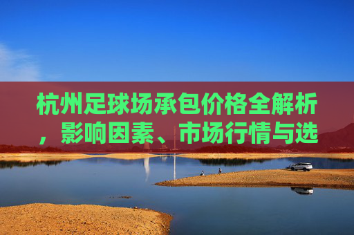 杭州足球场承包价格全解析，影响因素、市场行情与选择指南，杭州足球场承包价格全解析，影响因素、市场行情与选择指南