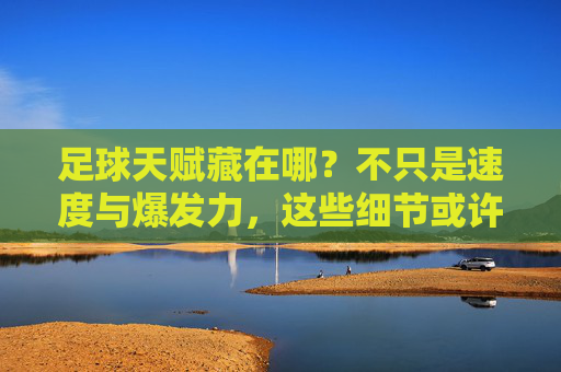 足球天赋藏在哪？不只是速度与爆发力，这些细节或许才是答案，足球天赋，藏在细节里，不止速度爆发力