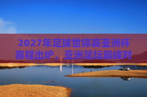 2027年足球世锦赛亚洲杯赛程出炉，亚洲足坛巅峰对决，看点全解析，2027足球世锦赛亚洲杯赛程出炉，巅峰对决看点全解析