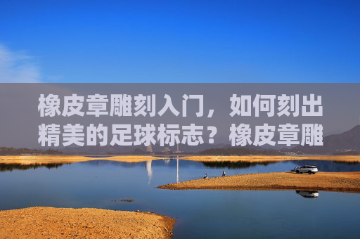 橡皮章雕刻入门，如何刻出精美的足球标志？橡皮章雕刻入门，精美足球标志雕刻指南