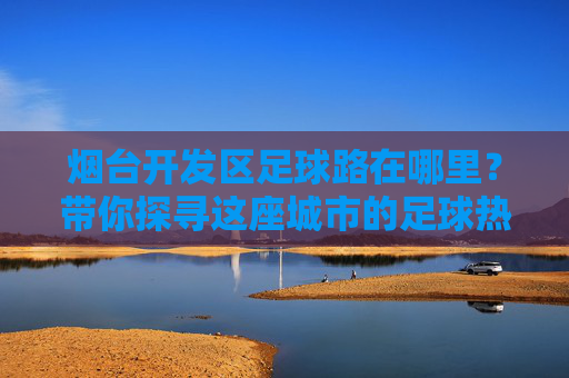 烟台开发区足球路在哪里？带你探寻这座城市的足球热情地标，烟台开发区足球路，探寻城市足球热情地标