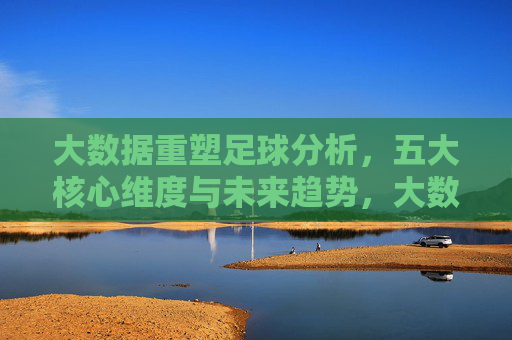 大数据重塑足球分析，五大核心维度与未来趋势，大数据重塑足球分析，五大核心维度与未来趋势