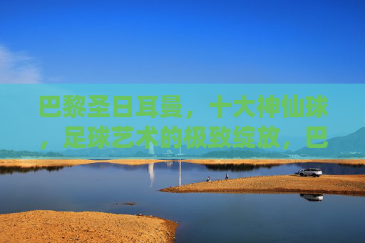 巴黎圣日耳曼，十大神仙球，足球艺术的极致绽放，巴黎圣日耳曼十大神仙球，足球艺术的极致绽放