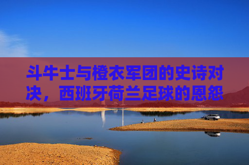 斗牛士与橙衣军团的史诗对决,西班牙荷兰足球的恩怨情仇 斗牛士与橙衣军团的史诗对决,西班牙荷兰足球的恩怨情仇