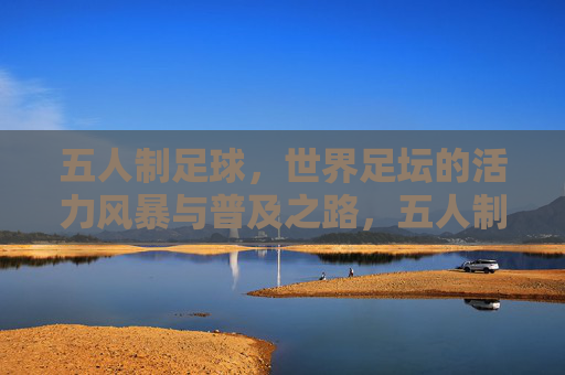 五人制足球，世界足坛的活力风暴与普及之路，五人制足球，活力风暴与普及之路