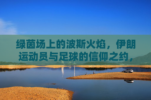 绿茵场上的波斯火焰,伊朗运动员与足球的信仰之约,波斯火焰与足球信仰,伊朗的绿茵之约 绿茵场上的波斯火焰,伊朗运动员与足球的信仰之约,波斯火焰与足球信仰,伊朗的绿茵之约