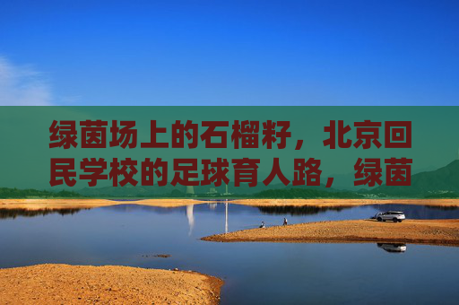 绿茵场上的石榴籽，北京回民学校的足球育人路，绿茵场上的石榴籽，北京回民学校的足球育人路