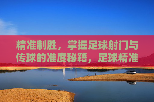 精准制胜，掌握足球射门与传球的准度秘籍，足球精准射门传球制胜秘籍
