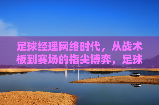 足球经理网络时代，从战术板到赛场的指尖博弈，足球经理网络时代，指尖战术板到赛场的博弈