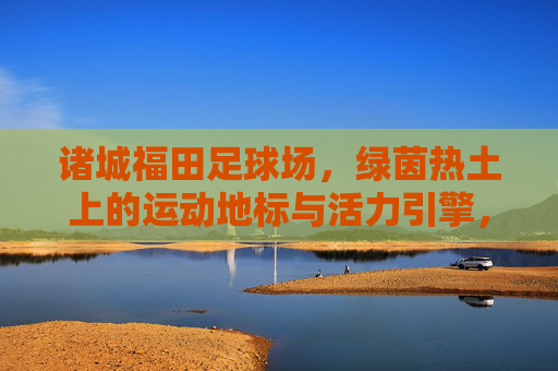 诸城福田足球场,绿茵热土上的运动地标与活力引擎,诸城福田足球场,绿茵热土上的活力引擎 诸城福田足球场,绿茵热土上的运动地标与活力引擎,诸城福田足球场,绿茵热土上的活力引擎