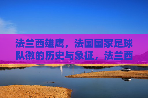 法兰西雄鹰,法国国家足球队徽的历史与象征,法兰西雄鹰,法国国家足球队徽的历史与象征 法兰西雄鹰,法国国家足球队徽的历史与象征,法兰西雄鹰,法国国家足球队徽的历史与象征