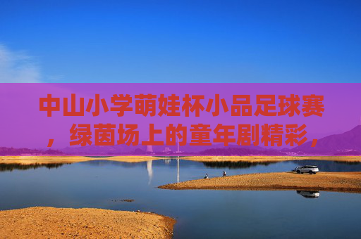 中山小学萌娃杯小品足球赛,绿茵场上的童年剧精彩,中山小学萌娃杯小品足球赛,绿茵场上的童年剧 中山小学萌娃杯小品足球赛,绿茵场上的童年剧精彩,中山小学萌娃杯小品足球赛,绿茵场上的童年剧