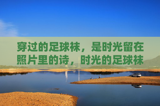 穿过的足球袜,是时光留在照片里的诗,时光的足球袜,照片里的诗 穿过的足球袜,是时光留在照片里的诗,时光的足球袜,照片里的诗