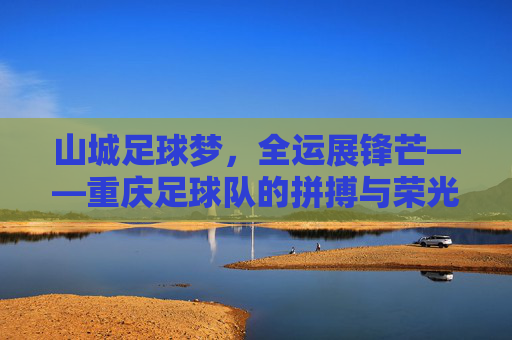 山城足球梦，全运展锋芒——重庆足球队的拼搏与荣光，山城足球梦全运展锋芒