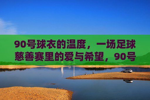 90号球衣的温度,一场足球慈善赛里的爱与希望,90号球衣的温度,慈善赛里的爱与希望 90号球衣的温度,一场足球慈善赛里的爱与希望,90号球衣的温度,慈善赛里的爱与希望