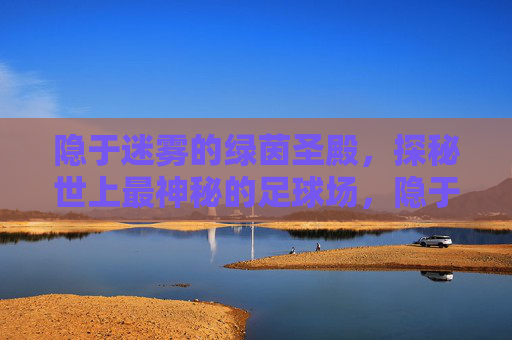 隐于迷雾的绿茵圣殿，探秘世上最神秘的足球场，隐于迷雾的绿茵圣殿，世上最神秘足球场