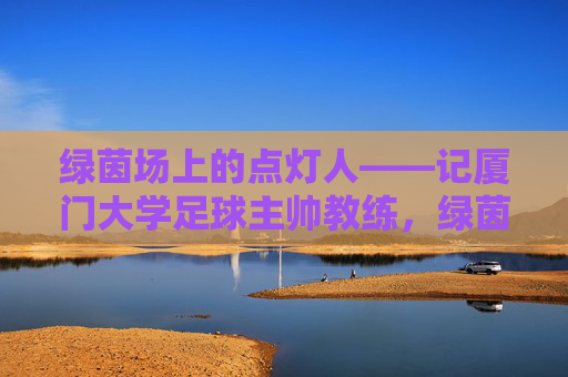 绿茵场上的点灯人——记厦门大学足球主帅教练,绿茵点灯人,厦门大学足球主帅 绿茵场上的点灯人——记厦门大学足球主帅教练,绿茵点灯人,厦门大学足球主帅