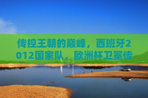 传控王朝的巅峰,西班牙2012国家队,欧洲杯卫冕传奇,传控王朝巅峰,西班牙2012欧洲杯卫冕传奇 传控王朝的巅峰,西班牙2012国家队,欧洲杯卫冕传奇,传控王朝巅峰,西班牙2012欧洲杯卫冕传奇