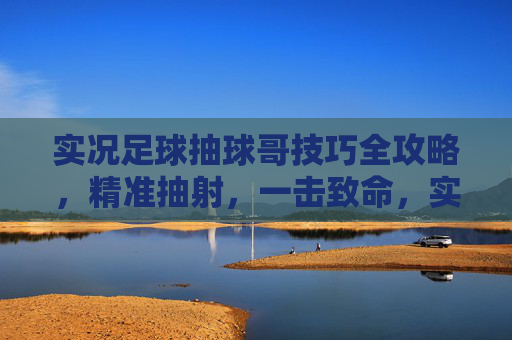 实况足球抽球哥技巧全攻略,精准抽射,一击致命,实况足球抽球哥技巧,精准抽射一击致命 实况足球抽球哥技巧全攻略,精准抽射,一击致命,实况足球抽球哥技巧,精准抽射一击致命