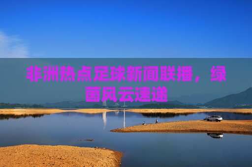 非洲热点足球新闻联播,绿茵风云速递 非洲热点足球新闻联播,绿茵风云速递