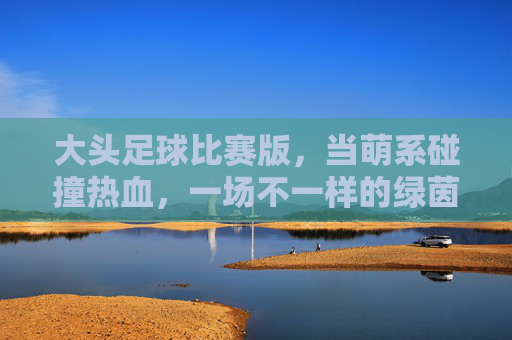 大头足球比赛版,当萌系碰撞热血,一场不一样的绿茵狂欢!大头足球萌系热血碰撞,绿茵狂欢不一样 大头足球比赛版,当萌系碰撞热血,一场不一样的绿茵狂欢!大头足球萌系热血碰撞,绿茵狂欢不一样