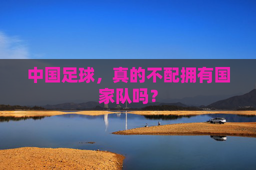 中国足球,真的不配拥有国家队吗? 中国足球,真的不配拥有国家队吗?