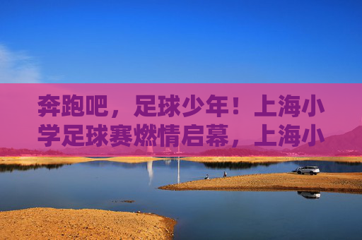 奔跑吧,足球少年!上海小学足球赛燃情启幕,上海小学足球赛燃情启幕,奔跑吧,足球少年! 奔跑吧,足球少年!上海小学足球赛燃情启幕,上海小学足球赛燃情启幕,奔跑吧,足球少年!