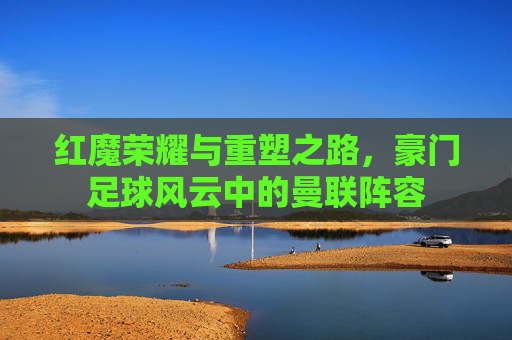 红魔荣耀与重塑之路,豪门足球风云中的曼联阵容 红魔荣耀与重塑之路,豪门足球风云中的曼联阵容