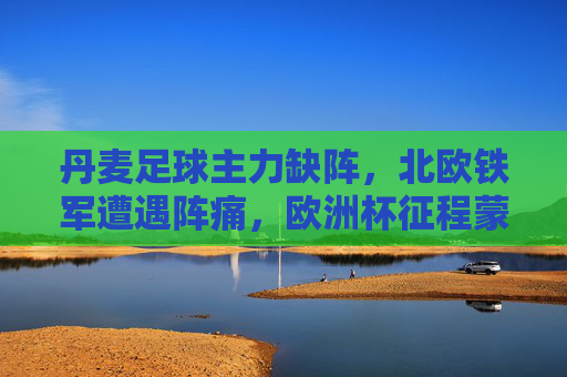 丹麦足球主力缺阵，北欧铁军遭遇阵痛，欧洲杯征程蒙上阴影？丹麦主力缺阵阵痛，欧洲杯征程蒙阴影？