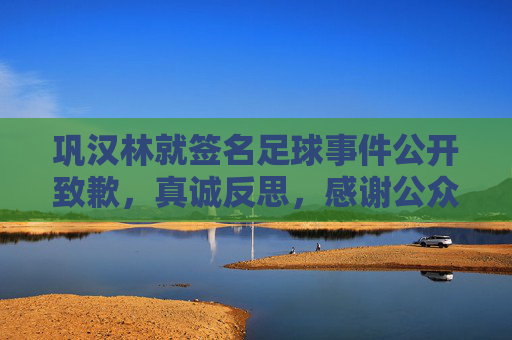 巩汉林就签名足球事件公开致歉,真诚反思,感谢公众监督 巩汉林就签名足球事件公开致歉,真诚反思,感谢公众监督