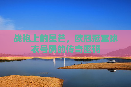 战袍上的星芒,欧冠冠军球衣号码的传奇密码 战袍上的星芒,欧冠冠军球衣号码的传奇密码