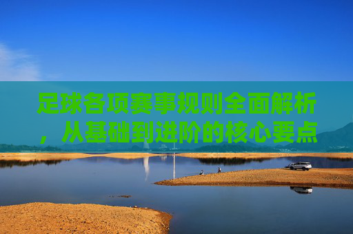 足球各项赛事规则全面解析，从基础到进阶的核心要点，足球赛事规则全解析，从基础到进阶的核心要点