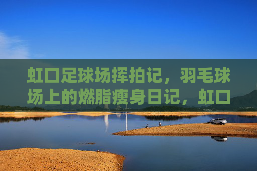 虹口足球场挥拍记，羽毛球场上的燃脂瘦身日记，虹口足球场挥拍记，燃脂瘦身日记