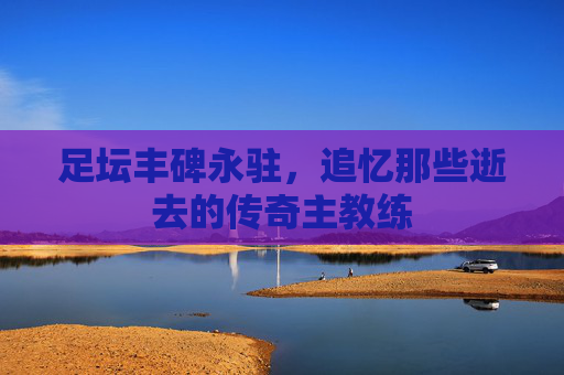 足坛丰碑永驻，追忆那些逝去的传奇主教练