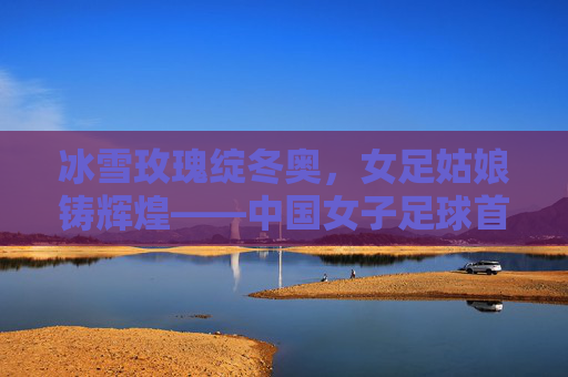 冰雪玫瑰绽冬奥，女足姑娘铸辉煌——中国女子足球首夺冬奥会冠军纪实