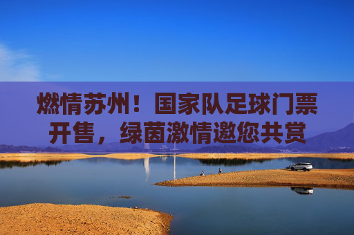 燃情苏州！国家队足球门票开售，绿茵激情邀您共赏
