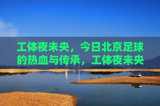 工体夜未央，今日北京足球的热血与传承，工体夜未央，北京足球的热血传承