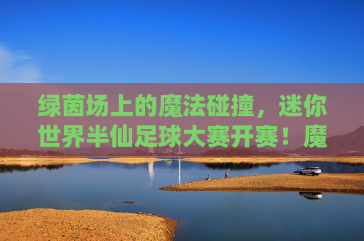 绿茵场上的魔法碰撞，迷你世界半仙足球大赛开赛！魔法碰撞！迷你世界半仙足球大赛开赛