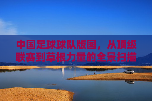 中国足球球队版图，从顶级联赛到草根力量的全景扫描