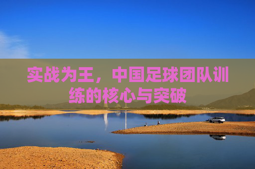 实战为王，中国足球团队训练的核心与突破