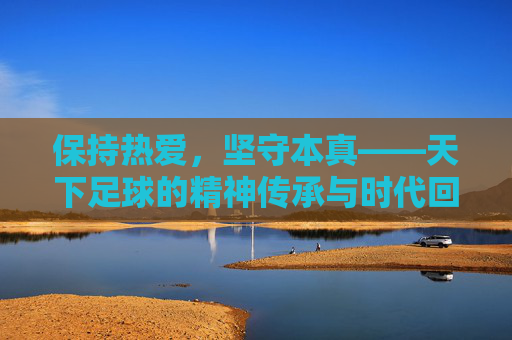 保持热爱,坚守本真——天下足球的精神传承与时代回响,天下足球,热爱本真的精神传承与时代回响 保持热爱,坚守本真——天下足球的精神传承与时代回响,天下足球,热爱本真的精神传承与时代回响